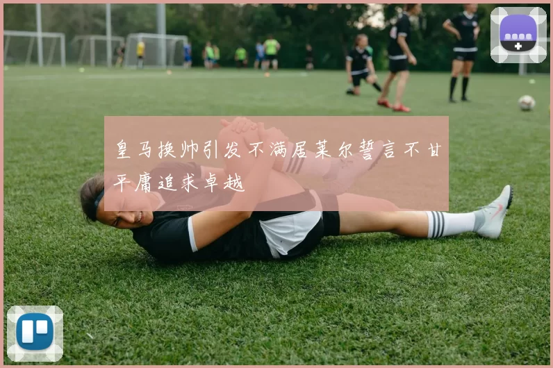 皇马换帅引发不满居莱尔誓言不甘平庸追求卓越
