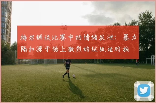 梅尔顿谈比赛中的情绪发泄：暴力隔扣源于场上激烈的垃圾话对抗