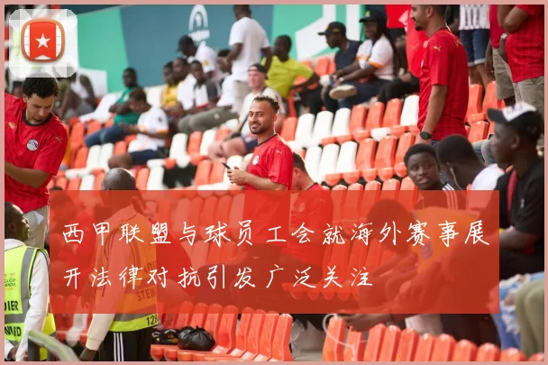 西甲联盟与球员工会就海外赛事展开法律对抗引发广泛关注