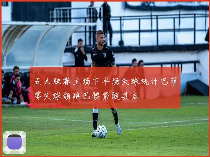 五大联赛主场下半场失球统计巴萨零失球领跑巴黎紧随其后