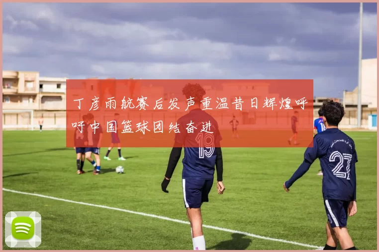 丁彦雨航赛后发声重温昔日辉煌呼吁中国篮球团结奋进
