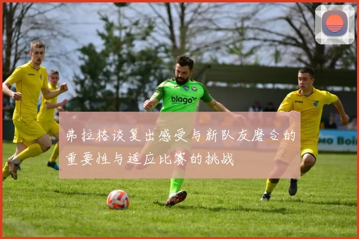 弗拉格谈复出感受与新队友磨合的重要性与适应比赛的挑战