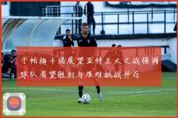 于帕梅卡诺展望亚特兰大之战强调球队渴望胜利与艰难挑战并存