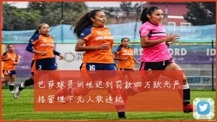 巴萨球员训练迟到罚款四万欧元严格管理下无人敢违纪