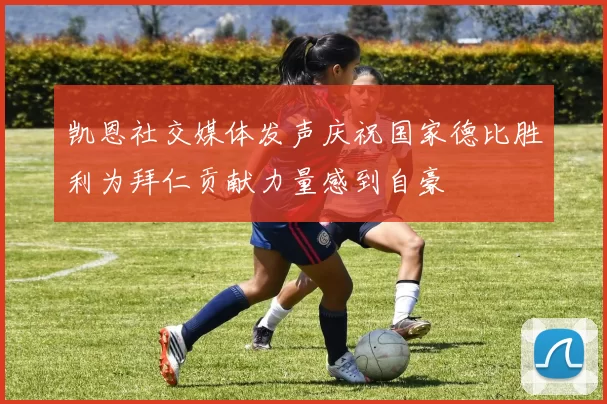 凯恩社交媒体发声庆祝国家德比胜利为拜仁贡献力量感到自豪