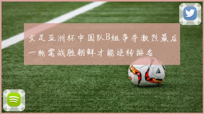 女足亚洲杯中国队B组争夺激烈最后一轮需战胜朝鲜才能逆转排名