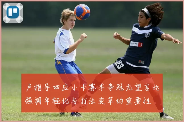 卢指导回应小卡赛季争冠无望言论强调年轻化与打法变革的重要性