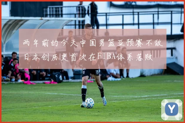 两年前的今天中国男篮亚预赛不敌日本创历史首次在FIBA体系落败