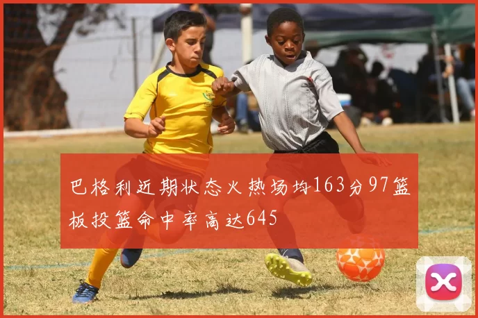 巴格利近期状态火热场均163分97篮板投篮命中率高达645