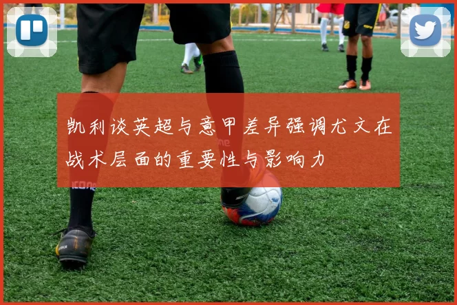 凯利谈英超与意甲差异强调尤文在战术层面的重要性与影响力