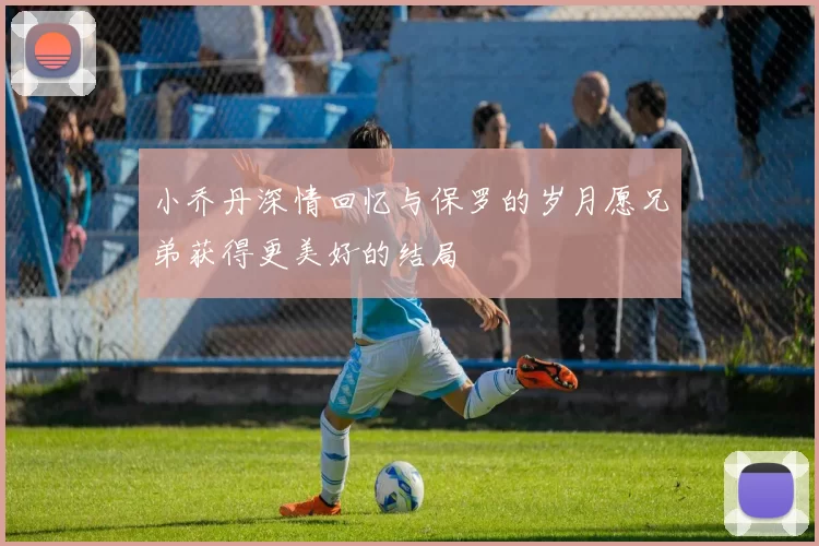 小乔丹深情回忆与保罗的岁月愿兄弟获得更美好的结局