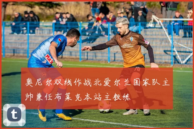 奥尼尔双线作战北爱尔兰国家队主帅兼任布莱克本站主教练
