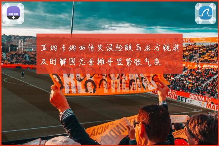 亚姆卡姆回传失误险酿乌龙方镜淇及时解围无奈摊手显紧张气氛