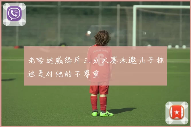 老哈达威怒斥三分大赛未邀儿子称这是对他的不尊重