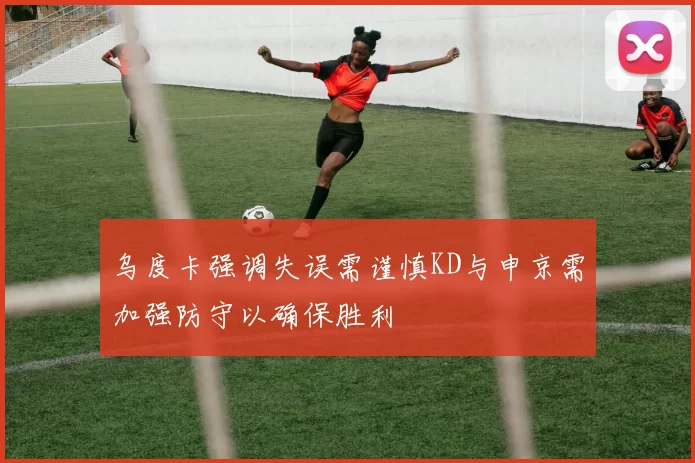 乌度卡强调失误需谨慎KD与申京需加强防守以确保胜利