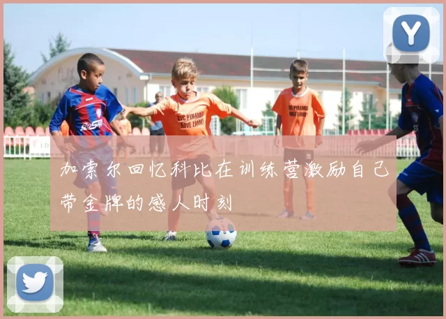 加索尔回忆科比在训练营激励自己带金牌的感人时刻