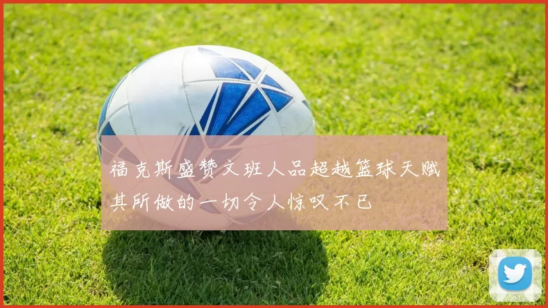 福克斯盛赞文班人品超越篮球天赋其所做的一切令人惊叹不已