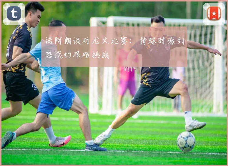 诺阿朗谈对尤文比赛：持球时感到恐慌的艰难挑战