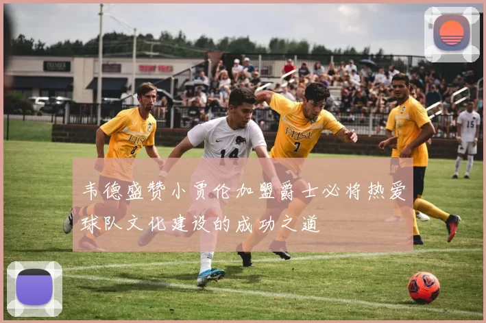 韦德盛赞小贾伦加盟爵士必将热爱球队文化建设的成功之道