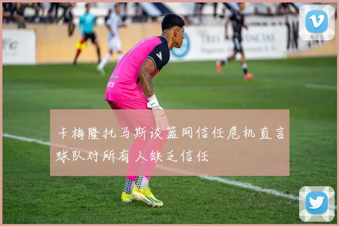 卡梅隆托马斯谈篮网信任危机直言球队对所有人缺乏信任