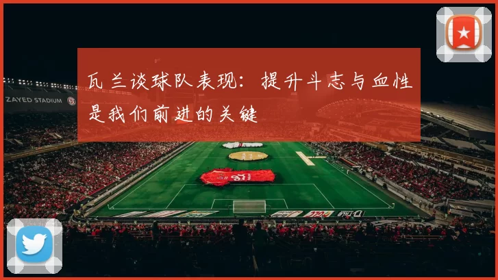 瓦兰谈球队表现：提升斗志与血性是我们前进的关键