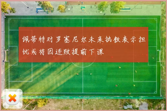 佩蒂特对罗塞尼尔未来执教表示担忧或将因连败提前下课
