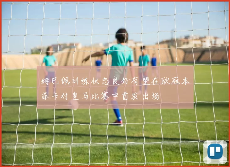 姆巴佩训练状态良好有望在欧冠本菲卡对皇马比赛中首发出场